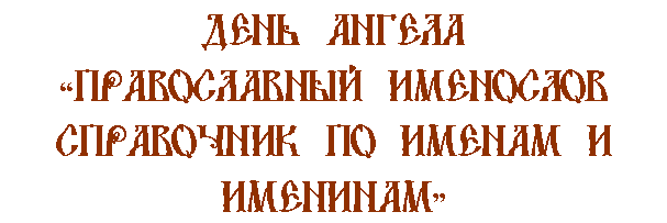 Описание:                                               ДЕНЬ АНГЕЛА 
                             ПРАВОСЛАВНЫЙ ИМЕНОСЛОВ
                              СПРАВОЧНИК ПО ИМЕНАМ И
                                                ИМЕНИНАМ






www.pravikona.by.ru